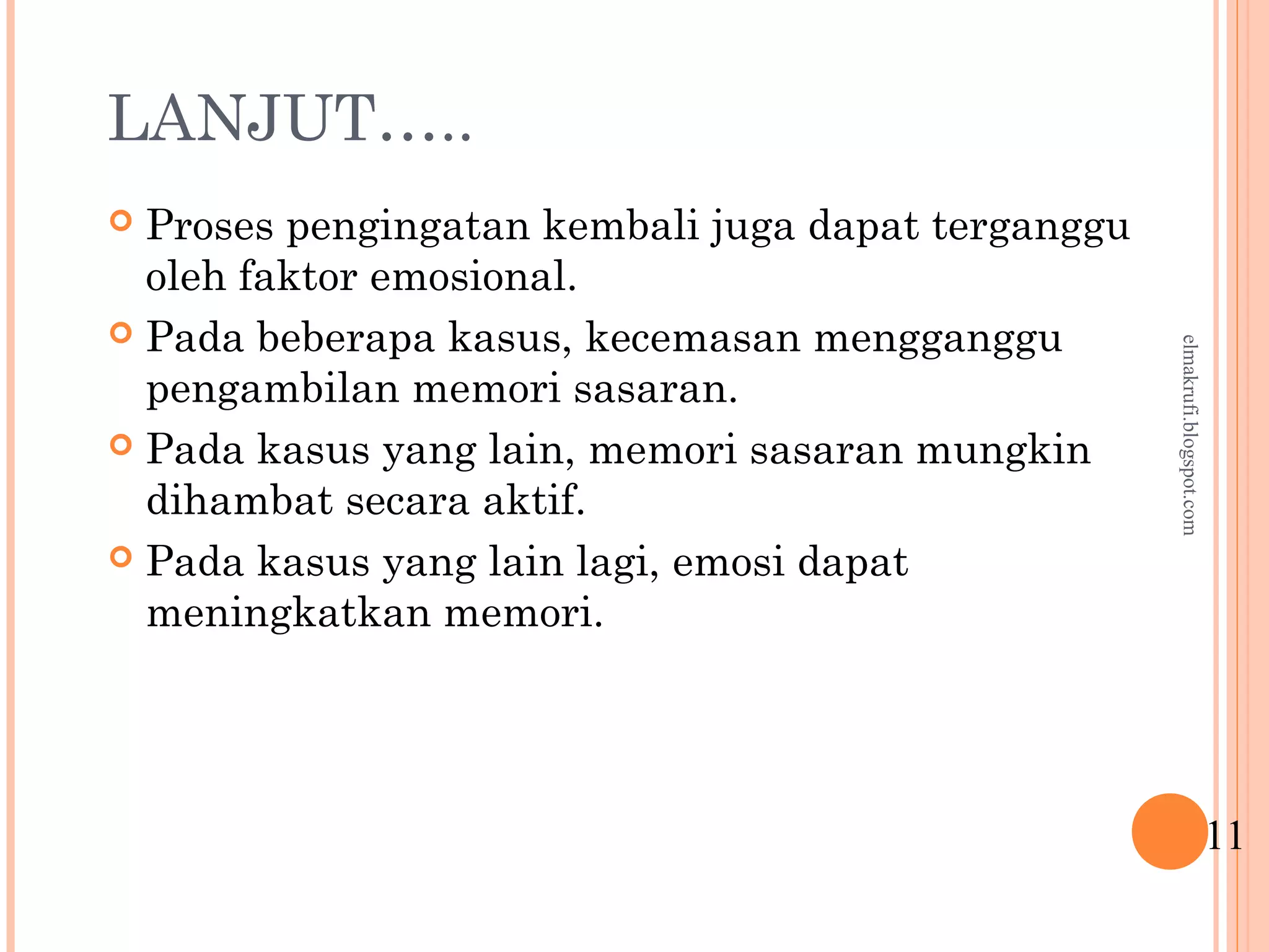 LANJUT…..
 Proses pengingatan kembali juga dapat terganggu
oleh faktor emosional.
 Pada beberapa kasus, kecemasan mengganggu
pengambilan memori sasaran.
 Pada kasus yang lain, memori sasaran mungkin
dihambat secara aktif.
 Pada kasus yang lain lagi, emosi dapat
meningkatkan memori.
11
elmakrufi.blogspot.com
 