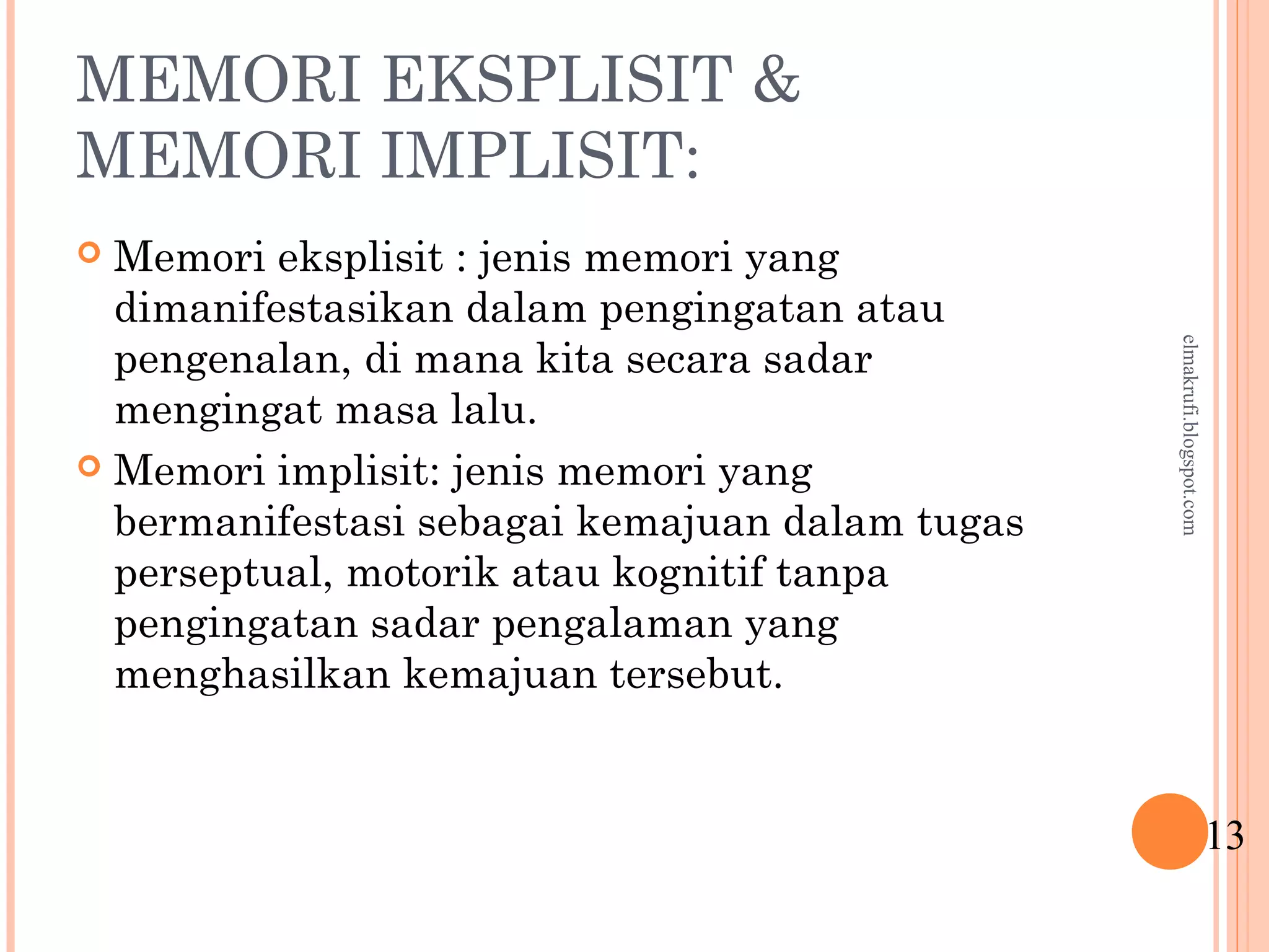 MEMORI EKSPLISIT &
MEMORI IMPLISIT:
 Memori eksplisit : jenis memori yang
dimanifestasikan dalam pengingatan atau
pengenalan, di mana kita secara sadar
mengingat masa lalu.
 Memori implisit: jenis memori yang
bermanifestasi sebagai kemajuan dalam tugas
perseptual, motorik atau kognitif tanpa
pengingatan sadar pengalaman yang
menghasilkan kemajuan tersebut.
13
elmakrufi.blogspot.com
 