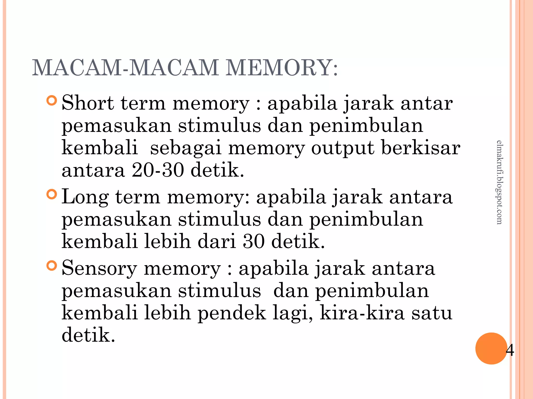 MACAM-MACAM MEMORY:
 Short term memory : apabila jarak antar
pemasukan stimulus dan penimbulan
kembali sebagai memory output berkisar
antara 20-30 detik.
 Long term memory: apabila jarak antara
pemasukan stimulus dan penimbulan
kembali lebih dari 30 detik.
 Sensory memory : apabila jarak antara
pemasukan stimulus dan penimbulan
kembali lebih pendek lagi, kira-kira satu
detik.
4
elmakrufi.blogspot.com
 