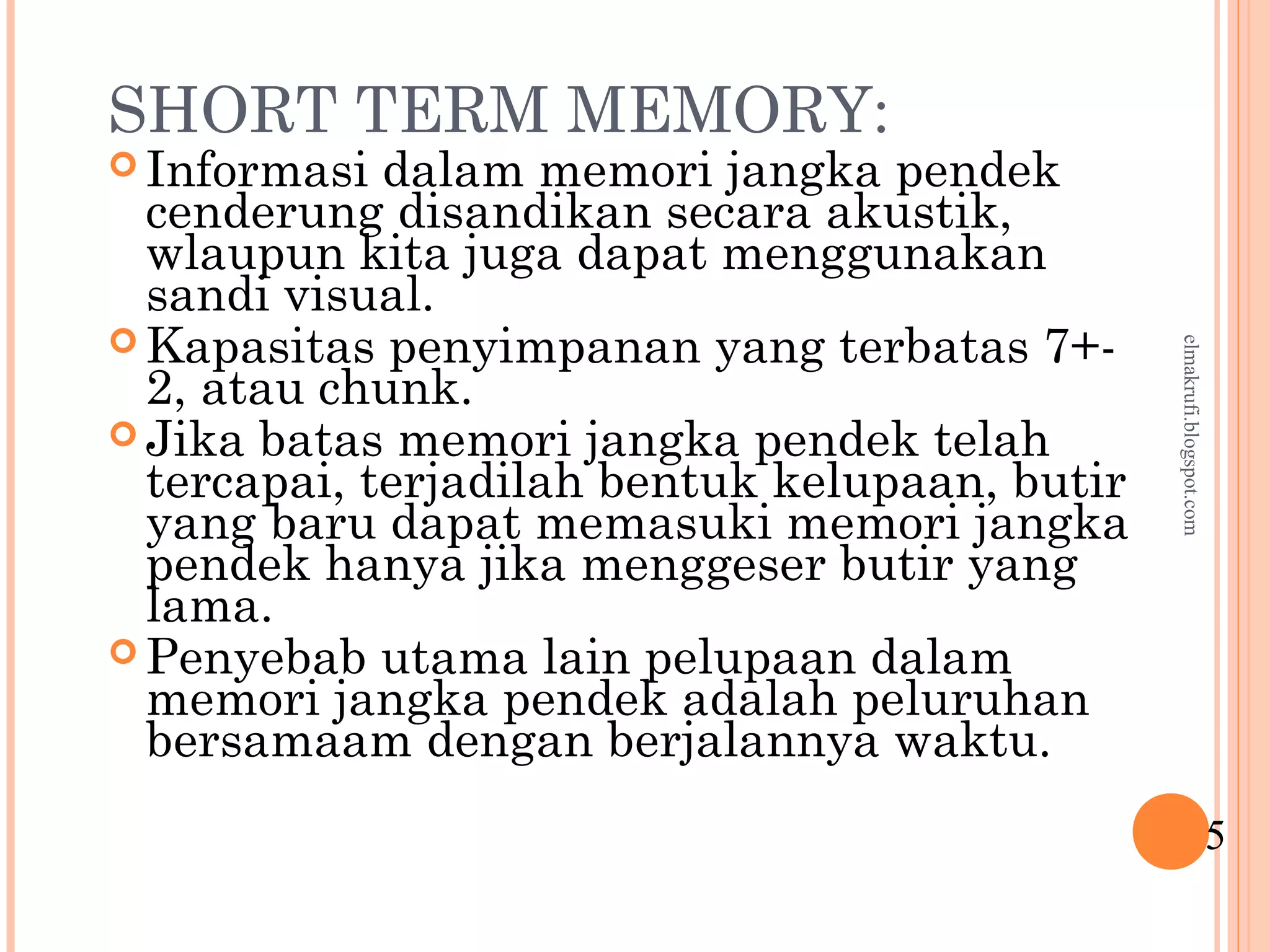 SHORT TERM MEMORY:
 Informasi dalam memori jangka pendek
cenderung disandikan secara akustik,
wlaupun kita juga dapat menggunakan
sandi visual.
 Kapasitas penyimpanan yang terbatas 7+-
2, atau chunk.
 Jika batas memori jangka pendek telah
tercapai, terjadilah bentuk kelupaan, butir
yang baru dapat memasuki memori jangka
pendek hanya jika menggeser butir yang
lama.
 Penyebab utama lain pelupaan dalam
memori jangka pendek adalah peluruhan
bersamaam dengan berjalannya waktu.
5
elmakrufi.blogspot.com
 