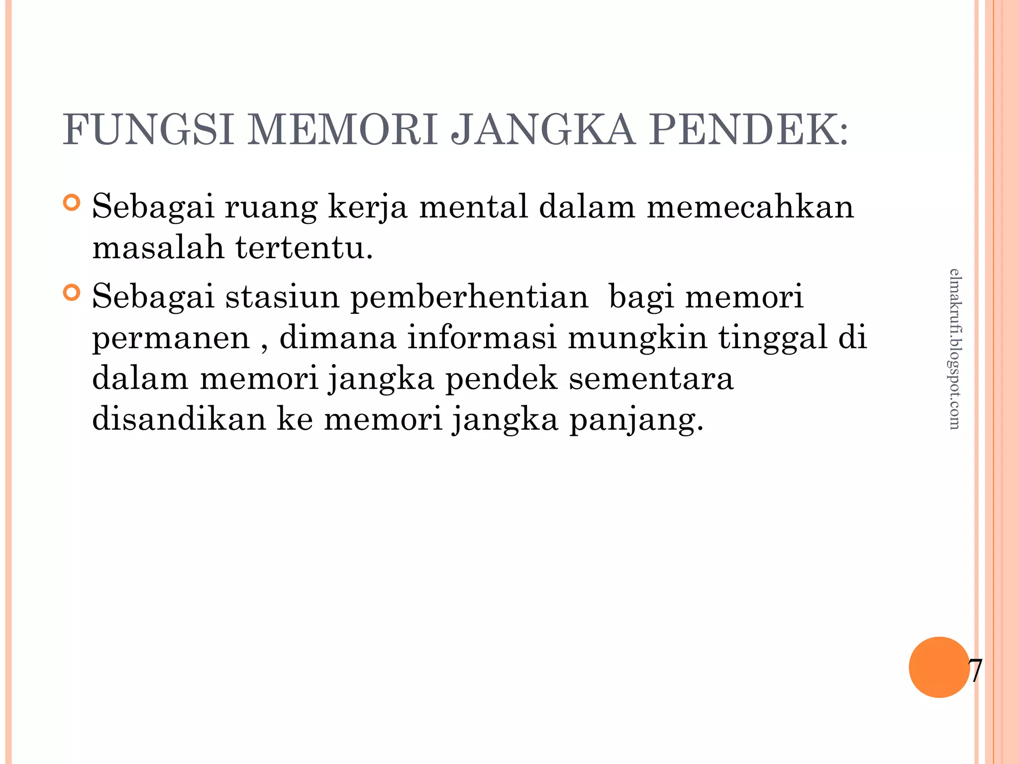 FUNGSI MEMORI JANGKA PENDEK:
 Sebagai ruang kerja mental dalam memecahkan
masalah tertentu.
 Sebagai stasiun pemberhentian bagi memori
permanen , dimana informasi mungkin tinggal di
dalam memori jangka pendek sementara
disandikan ke memori jangka panjang.
7
elmakrufi.blogspot.com
 