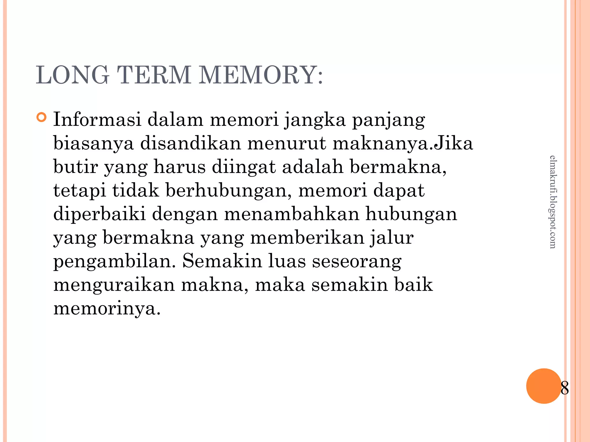LONG TERM MEMORY:
 Informasi dalam memori jangka panjang
biasanya disandikan menurut maknanya.Jika
butir yang harus diingat adalah bermakna,
tetapi tidak berhubungan, memori dapat
diperbaiki dengan menambahkan hubungan
yang bermakna yang memberikan jalur
pengambilan. Semakin luas seseorang
menguraikan makna, maka semakin baik
memorinya.
8
elmakrufi.blogspot.com
 