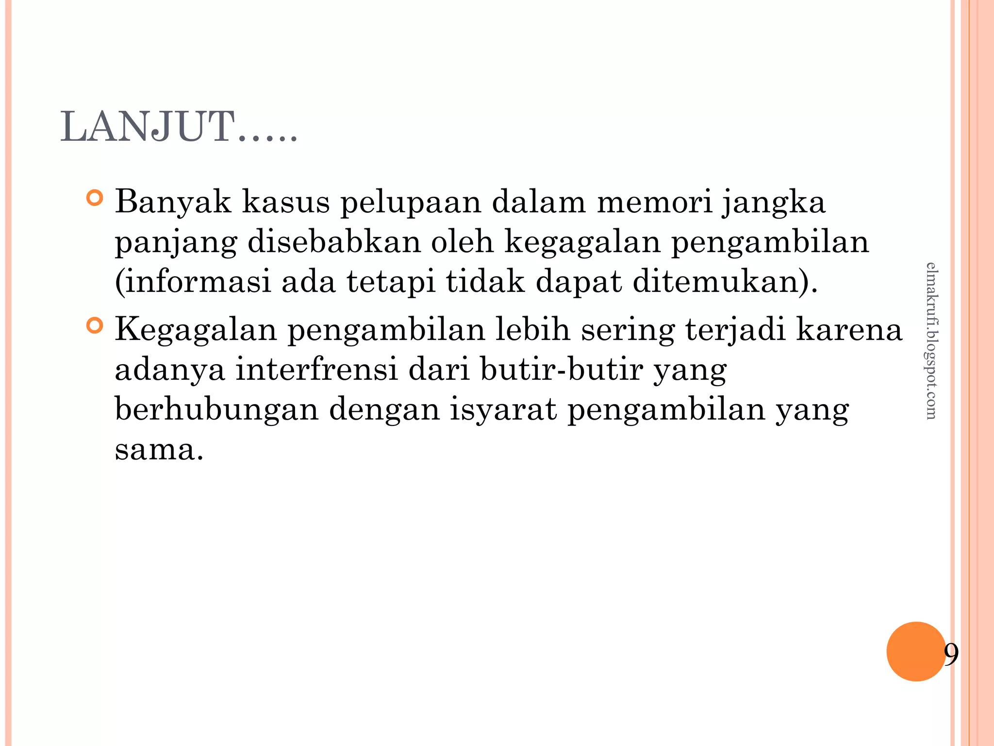 LANJUT…..
 Banyak kasus pelupaan dalam memori jangka
panjang disebabkan oleh kegagalan pengambilan
(informasi ada tetapi tidak dapat ditemukan).
 Kegagalan pengambilan lebih sering terjadi karena
adanya interfrensi dari butir-butir yang
berhubungan dengan isyarat pengambilan yang
sama.
9
elmakrufi.blogspot.com
 