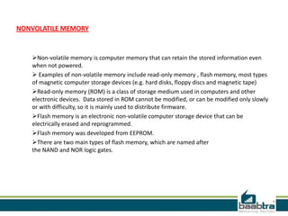 NONVOLATILE MEMORY
Non-volatile memory is computer memory that can retain the stored information even
when not powered.
 Examples of non-volatile memory include read-only memory , flash memory, most types
of magnetic computer storage devices (e.g. hard disks, floppy discs and magnetic tape)
Read-only memory (ROM) is a class of storage medium used in computers and other
electronic devices. Data stored in ROM cannot be modified, or can be modified only slowly
or with difficulty, so it is mainly used to distribute firmware.
Flash memory is an electronic non-volatile computer storage device that can be
electrically erased and reprogrammed.
Flash memory was developed from EEPROM.
There are two main types of flash memory, which are named after
the NAND and NOR logic gates.
 