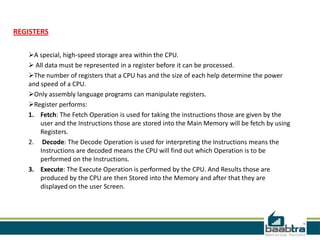 REGISTERS
A special, high-speed storage area within the CPU.
 All data must be represented in a register before it can be processed.
The number of registers that a CPU has and the size of each help determine the power
and speed of a CPU.
Only assembly language programs can manipulate registers.
Register performs:
1. Fetch: The Fetch Operation is used for taking the instructions those are given by the
user and the Instructions those are stored into the Main Memory will be fetch by using
Registers.
2. Decode: The Decode Operation is used for interpreting the Instructions means the
Instructions are decoded means the CPU will find out which Operation is to be
performed on the Instructions.
3. Execute: The Execute Operation is performed by the CPU. And Results those are
produced by the CPU are then Stored into the Memory and after that they are
displayed on the user Screen.
 