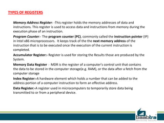 TYPES OF REGISTERS
Memory Address Register: -This register holds the memory addresses of data and
instructions. This register is used to access data and instructions from memory during the
execution phase of an instruction.
Program Counter:- The program counter (PC), commonly called the instruction pointer (IP)
in Intel x86 microprocessors. It keeps track of the the next memory address of the
instruction that is to be executed once the execution of the current instruction is
completed.
Accumulator Register:- Register is used for storing the Results those are produced by the
System.
Memory Data Register :- MDR is the register of a computer's control unit that contains
the data to be stored in the computer storage(e.g. RAM), or the data after a fetch from the
computer storage
Index Register:-A hardware element which holds a number that can be added to the
address portion of a computer instruction to form an effective address.
Data Register:-A register used in microcomputers to temporarily store data being
transmitted to or from a peripheral device.
 