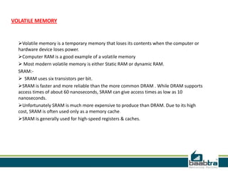 VOLATILE MEMORY
Volatile memory is a temporary memory that loses its contents when the computer or
hardware device loses power.
Computer RAM is a good example of a volatile memory
 Most modern volatile memory is either Static RAM or dynamic RAM.
SRAM:-
 SRAM uses six transistors per bit.
SRAM is faster and more reliable than the more common DRAM . While DRAM supports
access times of about 60 nanoseconds, SRAM can give access times as low as 10
nanoseconds.
Unfortunately SRAM is much more expensive to produce than DRAM. Due to its high
cost, SRAM is often used only as a memory cache.
SRAM is generally used for high-speed registers & caches.
 