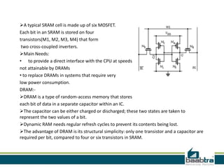 A typical SRAM cell is made up of six MOSFET.
Each bit in an SRAM is stored on four
transistors(M1, M2, M3, M4) that form
two cross-coupled inverters.
Main Needs:
• to provide a direct interface with the CPU at speeds
not attainable by DRAMs
• to replace DRAMs in systems that require very
low power consumption.
DRAM:-
DRAM is a type of random-access memory that stores
each bit of data in a separate capacitor within an IC.
The capacitor can be either charged or discharged; these two states are taken to
represent the two values of a bit.
Dynamic RAM needs regular refresh cycles to prevent its contents being lost.
The advantage of DRAM is its structural simplicity: only one transistor and a capacitor are
required per bit, compared to four or six transistors in SRAM.
 