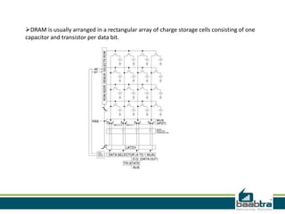DRAM is usually arranged in a rectangular array of charge storage cells consisting of one
capacitor and transistor per data bit.
 