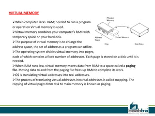 VIRTUAL MEMORY
When computer lacks RAM; needed to run a program
or operation Virtual memory is used.
Virtual memory combines your computer’s RAM with
temporary space on your hard disk.
The purpose of virtual memory is to enlarge the
address space, the set of addresses a program can utilize.
The operating system divides virtual memory into pages,
each of which contains a fixed number of addresses. Each page is stored on a disk until it is
needed.
When RAM runs low, virtual memory moves data from RAM to a space called a paging
file. Moving data to and from the paging file frees up RAM to complete its work.
OS is translating virtual addresses into real addresses.
The process of translating virtual addresses into real addresses is called mapping. The
copying of virtual pages from disk to main memory is known as paging.
 