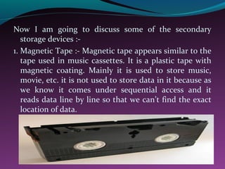 Now I am going to discuss some of the secondary
storage devices :-
1. Magnetic Tape :- Magnetic tape appears similar to the
tape used in music cassettes. It is a plastic tape with
magnetic coating. Mainly it is used to store music,
movie, etc. it is not used to store data in it because as
we know it comes under sequential access and it
reads data line by line so that we can’t find the exact
location of data.
 