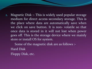 2. Magnetic Disk :- This is widely used popular storage
medium for direct access secondary storage. This is
the place where data are automatically save when
we click on save button. It is non- volatile so that
once data is stored in it will not lost when power
goes off. This is the storage device where we mainly
store or install OS for system.
Some of the magnetic disk are as follows :-
Hard Disk
Floppy Disk, etc.
 