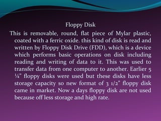 Floppy Disk
This is removable, round, flat piece of Mylar plastic,
coated with a ferric oxide. this kind of disk is read and
written by Floppy Disk Drive (FDD), which is a device
which performs basic operations on disk including
reading and writing of data to it. This was used to
transfer data from one computer to another. Earlier 5
¼” floppy disks were used but these disks have less
storage capacity so new format of 3 1/2” floppy disk
came in market. Now a days floppy disk are not used
because off less storage and high rate.
 