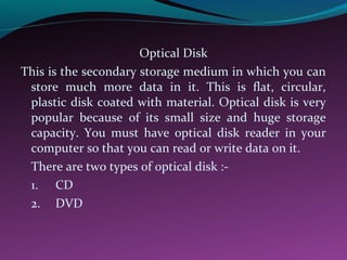 Optical Disk
This is the secondary storage medium in which you can
store much more data in it. This is flat, circular,
plastic disk coated with material. Optical disk is very
popular because of its small size and huge storage
capacity. You must have optical disk reader in your
computer so that you can read or write data on it.
There are two types of optical disk :-
1. CD
2. DVD
 