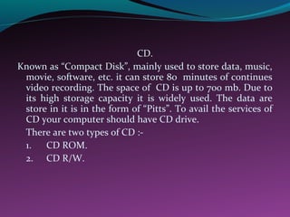 CD.
Known as “Compact Disk”, mainly used to store data, music,
movie, software, etc. it can store 80 minutes of continues
video recording. The space of CD is up to 700 mb. Due to
its high storage capacity it is widely used. The data are
store in it is in the form of “Pitts”. To avail the services of
CD your computer should have CD drive.
There are two types of CD :-
1. CD ROM.
2. CD R/W.
 