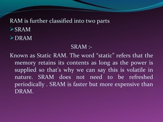 RAM is further classified into two parts
SRAM
DRAM
SRAM :-
Known as Static RAM. The word “static” refers that the
memory retains its contents as long as the power is
supplied so that’s why we can say this is volatile in
nature. SRAM does not need to be refreshed
periodically . SRAM is faster but more expensive than
DRAM.
 