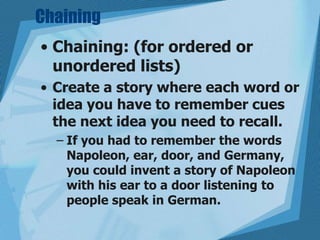 Chaining
• Chaining: (for ordered or
unordered lists)
• Create a story where each word or
idea you have to remember cues
the next idea you need to recall.
– If you had to remember the words
Napoleon, ear, door, and Germany,
you could invent a story of Napoleon
with his ear to a door listening to
people speak in German.

 