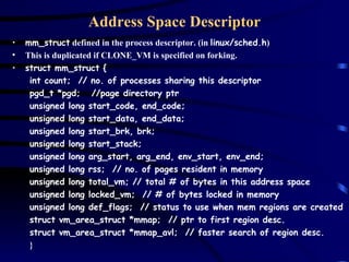 Address Space Descriptor mm_struct  defined in the process descriptor. (in  linux/sched.h ) This is duplicated if CLONE_VM is specified on forking. struct mm_struct { int count;  // no. of processes sharing this descriptor pgd_t *pgd;  //page directory ptr unsigned long start_code, end_code; unsigned long start_data, end_data; unsigned long start_brk, brk; unsigned long start_stack; unsigned long arg_start, arg_end, env_start, env_end; unsigned long rss;  // no. of pages resident in memory unsigned long total_vm; // total # of bytes in this address space unsigned long locked_vm;  // # of bytes locked in memory unsigned long def_flags;  // status to use when mem regions are created struct vm_area_struct *mmap;  // ptr to first region desc. struct vm_area_struct *mmap_avl;  // faster search of region desc. } 