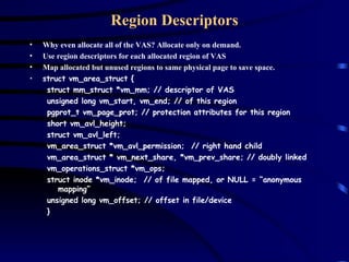 Region Descriptors Why even allocate all of the VAS? Allocate only on demand. Use region descriptors for each allocated region of VAS Map allocated but unused regions to same physical page to save space. struct vm_area_struct { struct mm_struct *vm_mm; // descriptor of VAS unsigned long vm_start, vm_end; // of this region pgprot_t vm_page_prot; // protection attributes for this region short vm_avl_height; struct vm_avl_left; vm_area_struct *vm_avl_permission;  // right hand child vm_area_struct * vm_next_share, *vm_prev_share; // doubly linked vm_operations_struct *vm_ops;  struct inode *vm_inode;  // of file mapped, or NULL = “anonymous mapping” unsigned long vm_offset; // offset in file/device } 