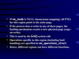 If  vm_inode  is NULL (anonymous mapping), all PTEs for this region point to the same page.  If the process does a write to any of these pages, the faulting mechanism creates a new physical page (copy-on-write). This is used by the  brk()  system call. Operations specific to this region (including fault handling) are specified in  vm_operations_struct . Hence, different regions can have different functions. 