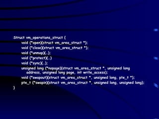 Struct vm_operations_struct { void (*open)(struct vm_area_struct *); void (*close)(struct vm_area_struct *); void (*unmap)(…); void (*protect)(…) void (*sync)(…); unsigned long (*nopage)(struct vm_area_struct *, unsigned long address, unsigned long page, int write_access); void (*swapout)(struct vm_area_struct *, unsigned long, pte_t *); pte_t (*swapin)(struct vm_area_struct *, unsigned long, unsigned long); } 