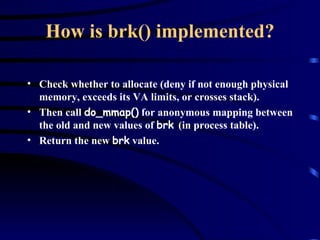 How is brk() implemented? Check whether to allocate (deny if not enough physical memory, exceeds its VA limits, or crosses stack). Then call  do_mmap()  for anonymous mapping between the old and new values of  brk  (in process table). Return the new  brk  value. 