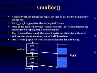 vmalloc() Allocated virtually contiguous pages, but they do not need to be physically contiguous. Uses __get_free_page() to allocate physical frames. Once all the required physical frames are found, the virtual addresses are created (and mappings set) at an unused part. The virtual address search (for unused parts)  on x86 begins at the next address after physical memory on an 8 MB boundary. One (virtual) page is left free after each allocation for cushioning. addr size next addr size next vmlist vmstruct VAS 