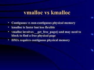 vmalloc vs kmalloc Contiguous vs non-contiguous physical memory kmalloc is faster but less flexible vmalloc involves __get_free_page() and may need to block to find a free physical page DMA requires contiguous physical memory 