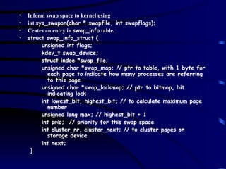 Inform swap space to kernel using  int  sys_swapon(char * swapfile, int swapflags); Ceates an entry in  swap_info  table. struct swap_info_struct { unsigned int flags; kdev_t swap_device; struct indoe *swap_file; unsigned char *swap_map; // ptr to table, with 1 byte for each page to indicate how many processes are referring to this page unsigned char *swap_lockmap; // ptr to bitmap, bit indicating lock int lowest_bit, highest_bit; // to calculate maximum page number unsigned long max; // highest_bit + 1 int prio;  // priority for this swap space int cluster_nr, cluster_next; // to cluster pages on storage device int next; } 