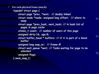 For each physical frame (mm.h): typedef struct page { struct page *prev, *next;  // doubly linked struct inode *inode; unsigned long offset;  // where to swap struct page *prev_hash, next_hash; // in hash list of pages in page cache atomic_t count;  // number of users of this page unsigned dirty:16, age:8; struct buffer_head * buffers; // if it is part of a block buffer unsigned long map_nr;  // frame # struct wait_queue *wait; // Tasks waiting for page to be unlocked unsigned flags; } mem_map_t; 