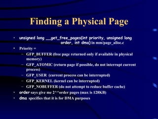 Finding a Physical Page unsigned long __get_free_pages(int priority, unsigned long  order, int dma)  in mm/page_alloc.c Priority =  GFP_BUFFER (free page returned only if available in physical memory) GFP_ATOMIC (return page if possible, do not interrupt current process) GFP_USER  (current process can be interrupted) GFP_KERNEL (kernel can be interrupted) GFP_NOBUFFER (do not attempt to reduce buffer cache) order  says give me 2^^order pages (max is 128KB) dma  specifies that it is for DMA purposes 