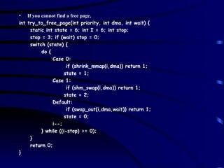 If you cannot find a free page, int try_to_free_page(int priority, int dma, int wait) { static int state = 6; int I = 6; int stop; stop = 3; if (wait) stop = 0; switch (state) { do { Case 0: if (shrink_mmap(i,dma)) return 1; state = 1; Case 1: if (shm_swap(i,dma)) return 1; state = 2; Default: if (swap_out(i,dma,wait)) return 1; state = 0; i--; } while ((i-stop) >= 0); } return 0; } 