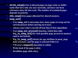 shrink_mmap()  tries to discard pages in page cache or buffer cache that have only one user currently, and have not been references since the last cycle. The number of examined pages depends on priority. shm_swap()  tries pages allocated for shared memory. swap_out() Uses  swap_cnt  to determine how many pages to swap out for current process before moving on to next. Always start where you left off last time (Clock algorithm) Uses  swap_out_process()  function, which then calls  try_to_swap_out()  for each possible page present in memory (and is not locked). try_to_swap_out()  checks the age attribute in mem_map data structure, and the page is selected if this is 0. VM area’s  swapout()  operation is called. Write back if the page is dirty Invalidate page table entry. 