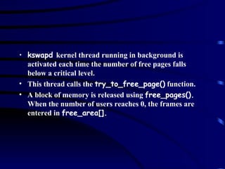 kswapd  kernel thread running in background is activated each time the number of free pages falls below a critical level. This thread calls the  try_to_free_page()  function. A block of memory is released using  free_pages().  When the number of users reaches 0, the frames are entered in  free_area[]. 