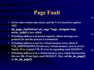 Page Fault Error code written onto stack, and the VA is stored in register CR2 do_page_fault(struct pt_regs *regs, unsigned long error_code)  is now called. If faulting address is in kernel segment, alarm messages are printed out and the process is terminated. If faulting address is not in a virtual memory area, check if VM_GROWSDOWN for the nexy virtual memory area is set (I.e. Stack). If so, expand VM. If error in expanding send SIGSEGV. If faulting address is in a virtual memory area, check if protection bits are OK. If not legal, send SIGSEGV. Else, call  do_no_page()  or  do_wp_page(). 