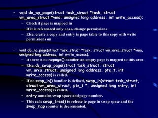 void do_wp_page(struct task_struct *task, struct vm_area_struct *vma, unsigned long address, int write_access); Check if page is mapped in If it is referenced only once, change permissions Else, create a copy and entry in page table to this copy with write permissions on void do_no_page(struct task_struct *task, struct vm_area_struct *vma, unsigned long address, int write_access); If there is no  nopage()  handler, an empty page is mapped to this area Else,  do_swap_page(struct task_struct, struct vm_area_struct, unsigned long address, pte_t, int write_access)  is called. If no  swap_in()  handler is defined,  swap_in(struct task_struct, struct vm_area_struct, pte_t *, unsigned long entry, int write_access)  is called. entry  contains swap space and page number. This calls  swap_free()  to release te page in swap space and the  swap_map  counter is decremented. 