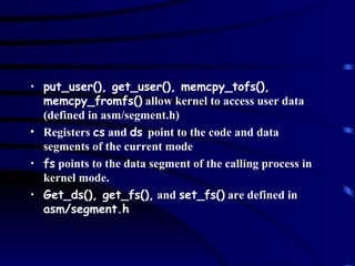 put_user(), get_user(), memcpy_tofs(), memcpy_fromfs()  allow kernel to access user data (defined in asm/segment.h) Registers  cs  and  ds  point to the code and data segments of the current mode fs  points to the data segment of the calling process in kernel mode. Get_ds(), get_fs(),  and  set_fs()  are defined in  asm/segment.h 