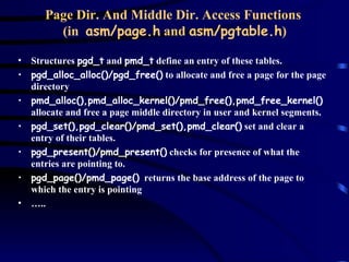 Page Dir. And Middle Dir. Access Functions  (in  asm/page.h  and  asm/pgtable.h ) Structures  pgd_t  and  pmd_t  define an entry of these tables. pgd_alloc_alloc()/pgd_free()  to allocate and free a page for the page directory pmd_alloc(),pmd_alloc_kernel()/pmd_free(),pmd_free_kernel()  allocate and free a page middle directory in user and kernel segments. pgd_set(),pgd_clear()/pmd_set(),pmd_clear()  set and clear a entry of their tables. pgd_present()/pmd_present()  checks for presence of what the entries are pointing to. pgd_page()/pmd_page()   returns the base address of the page to which the entry is pointing … .. 