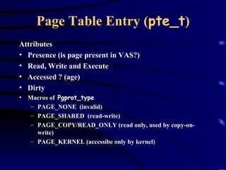 Page Table Entry ( pte_t ) Attributes Presence (is page present in VAS?) Read, Write and Execute  Accessed ? (age) Dirty Macros of  Pgprot_type PAGE_NONE  (invalid) PAGE_SHARED  (read-write) PAGE_COPY/READ_ONLY (read only, used by copy-on-write) PAGE_KERNEL (accessibe only by kernel) 