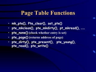 Page Table Functions mk_pte(), Pte_clear(), set_pte() pte_mkclean(), pte_mkdirty(), pt_mkread(),  …. pte_none()  (check whether entry is set) pte_page()  (returns address of page) pte_dirty(), pte_present(),  pte_young(), pte_read(), pte_write() 