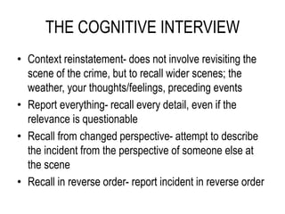THE COGNITIVE INTERVIEW
• Context reinstatement- does not involve revisiting the
scene of the crime, but to recall wider scenes; the
weather, your thoughts/feelings, preceding events
• Report everything- recall every detail, even if the
relevance is questionable
• Recall from changed perspective- attempt to describe
the incident from the perspective of someone else at
the scene
• Recall in reverse order- report incident in reverse order
 