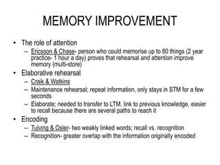 MEMORY IMPROVEMENT
• The role of attention
– Ericsson & Chase- person who could memorise up to 80 things (2 year
practice- 1 hour a day) proves that rehearsal and attention improve
memory (multi-store)
• Elaborative rehearsal
– Craik & Watkins
– Maintenance rehearsal; repeat information, only stays in STM for a few
seconds
– Elaborate; needed to transfer to LTM, link to previous knowledge, easier
to recall because there are several paths to reach it
• Encoding
– Tulving & Osler- two weakly linked words; recall vs. recognition
– Recognition- greater overlap with the information originally encoded
 