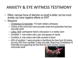 ANXIETY & EYE WITNESS TESTIMONY
• Effect- narrows focus of attention so recall is better, but too much
anxiety can have negative effects on EWT
• Research
– Christianson & Hubinette- 110 bank robbery witnesses
– Victims of the crime had more accurate recall and bystanders had less
accurate recall
– Loftus 1979- participants heard a discussion in a nearby room
– Condition 1- man enters with a pen and grease on hands
– Condition 2- man enters with knife covered in blood
– 49% of condition 1 were accurate in identifying the face from 50 photos,
but only 33% from condition 2 were accurate, disproving Christianson &
Hubinette but supporting the fact that too much anxiety causes
inaccurate recall
 