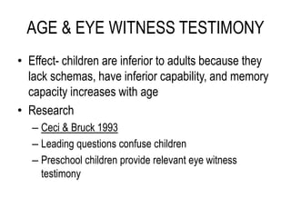 AGE & EYE WITNESS TESTIMONY
• Effect- children are inferior to adults because they
lack schemas, have inferior capability, and memory
capacity increases with age
• Research
– Ceci & Bruck 1993
– Leading questions confuse children
– Preschool children provide relevant eye witness
testimony
 