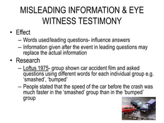MISLEADING INFORMATION & EYE
WITNESS TESTIMONY
• Effect
– Words used/leading questions- influence answers
– Information given after the event in leading questions may
replace the actual information
• Research
– Loftus 1975- group shown car accident film and asked
questions using different words for each individual group e.g.
‘smashed’, ‘bumped’
– People stated that the speed of the car before the crash was
much faster in the ‘smashed’ group than in the ‘bumped’
group
 
