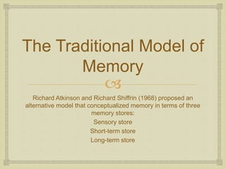 
The Traditional Model of
Memory
Richard Atkinson and Richard Shiffrin (1968) proposed an
alternative model that conceptu...