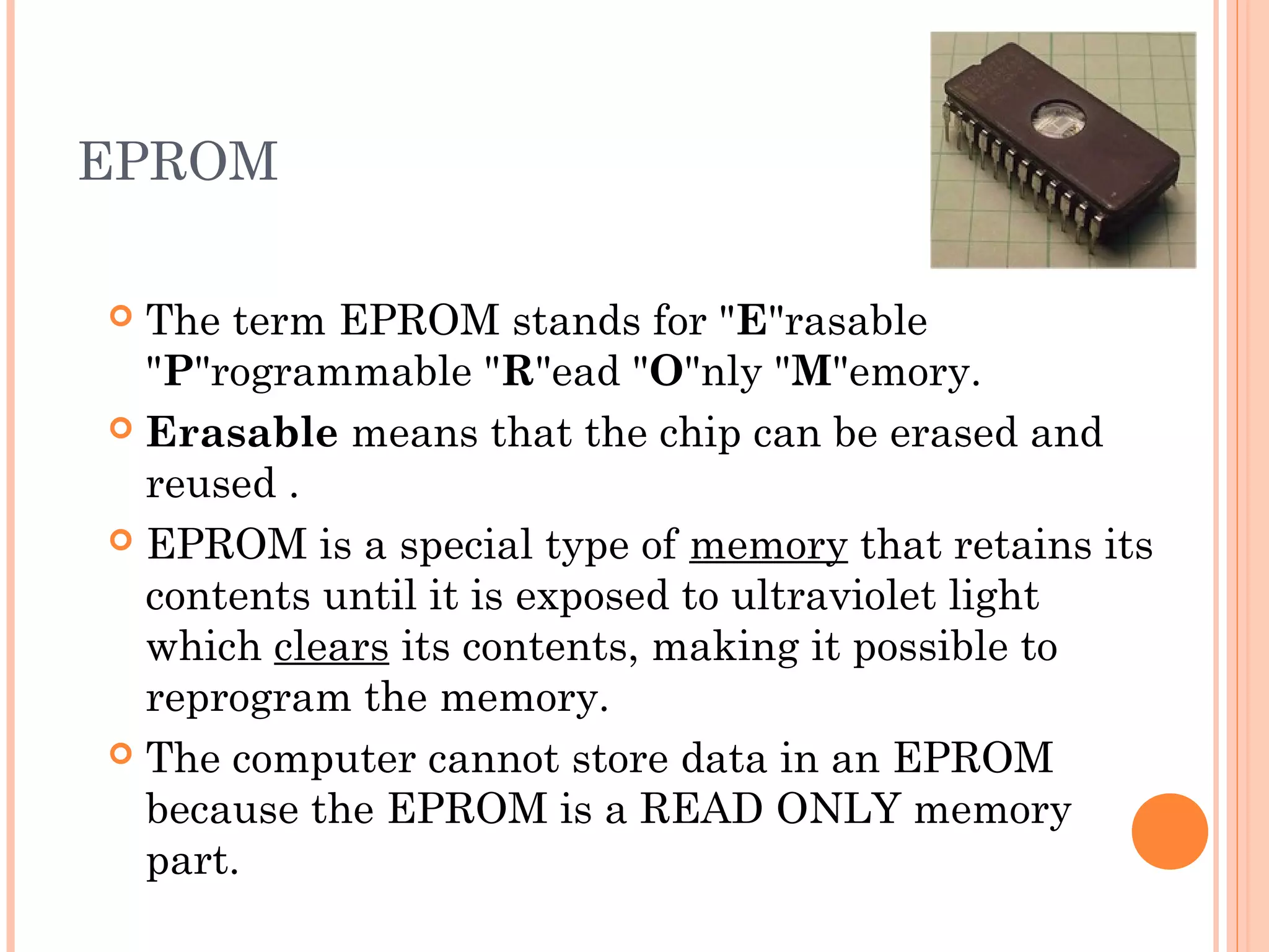EPROM
 The term EPROM stands for "E"rasable
"P"rogrammable "R"ead "O"nly "M"emory.
 Erasable means that the chip can be erased and
reused .
 EPROM is a special type of memory that retains its
contents until it is exposed to ultraviolet light
which clears its contents, making it possible to
reprogram the memory.
 The computer cannot store data in an EPROM
because the EPROM is a READ ONLY memory
part.
 