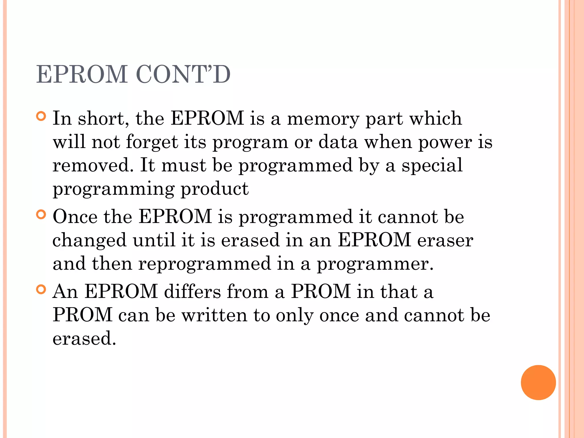 EPROM CONT’D
 In short, the EPROM is a memory part which
will not forget its program or data when power is
removed. It must be programmed by a special
programming product
 Once the EPROM is programmed it cannot be
changed until it is erased in an EPROM eraser
and then reprogrammed in a programmer.
 An EPROM differs from a PROM in that a
PROM can be written to only once and cannot be
erased.
 