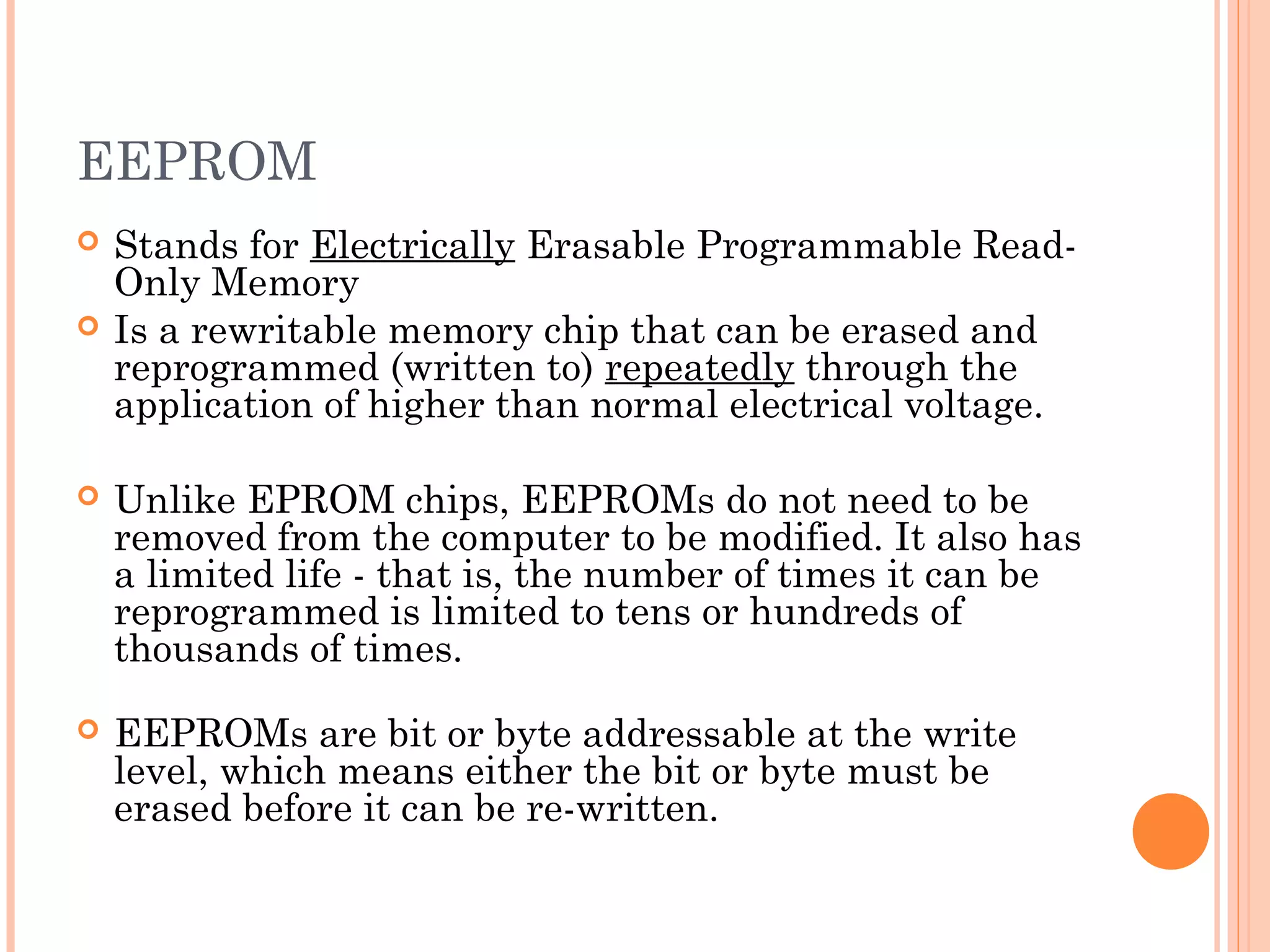 EEPROM
 Stands for Electrically Erasable Programmable Read-
Only Memory
 Is a rewritable memory chip that can be erased and
reprogrammed (written to) repeatedly through the
application of higher than normal electrical voltage.
 Unlike EPROM chips, EEPROMs do not need to be
removed from the computer to be modified. It also has
a limited life - that is, the number of times it can be
reprogrammed is limited to tens or hundreds of
thousands of times.
 EEPROMs are bit or byte addressable at the write
level, which means either the bit or byte must be
erased before it can be re-written.
 