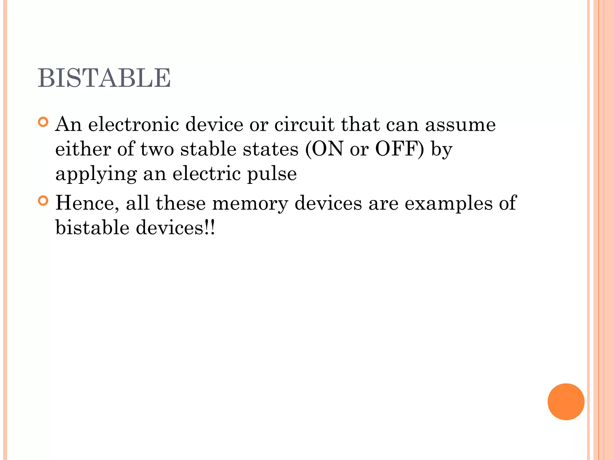 BISTABLE
 An electronic device or circuit that can assume
either of two stable states (ON or OFF) by
applying an electric pulse
 Hence, all these memory devices are examples of
bistable devices!!
 